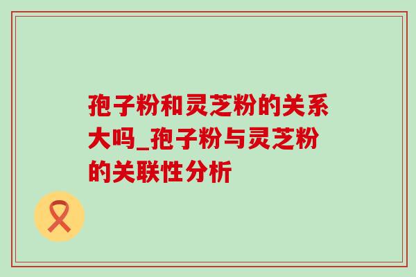 孢子粉和灵芝粉的关系大吗_孢子粉与灵芝粉的关联性分析