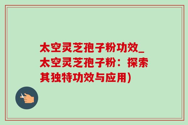 太空灵芝孢子粉功效_太空灵芝孢子粉：探索其独特功效与应用)