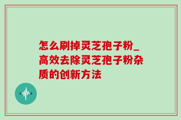怎么刷掉灵芝孢子粉_高效去除灵芝孢子粉杂质的创新方法