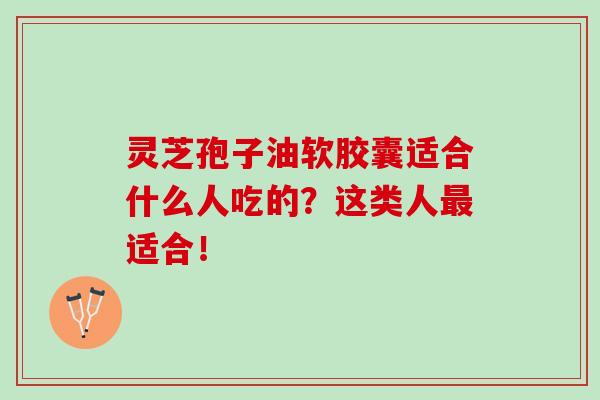 灵芝孢子油软胶囊适合什么人吃的？这类人最适合！