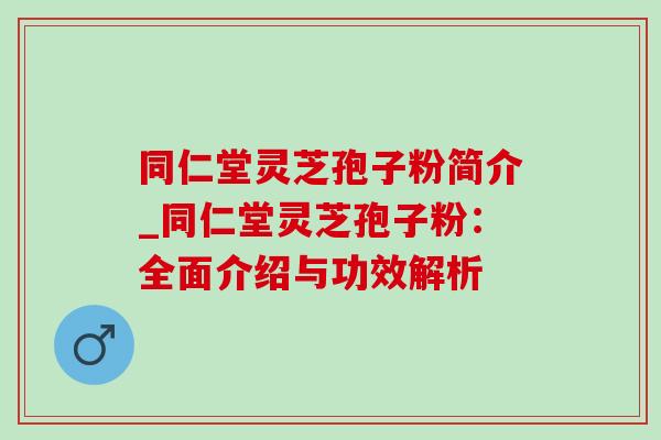 同仁堂灵芝孢子粉简介_同仁堂灵芝孢子粉：全面介绍与功效解析