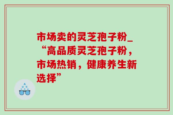 市场卖的灵芝孢子粉_“高品质灵芝孢子粉，市场热销，健康养生新选择”