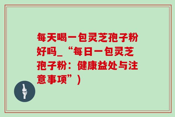 每天喝一包灵芝孢子粉好吗_“每日一包灵芝孢子粉：健康益处与注意事项”)