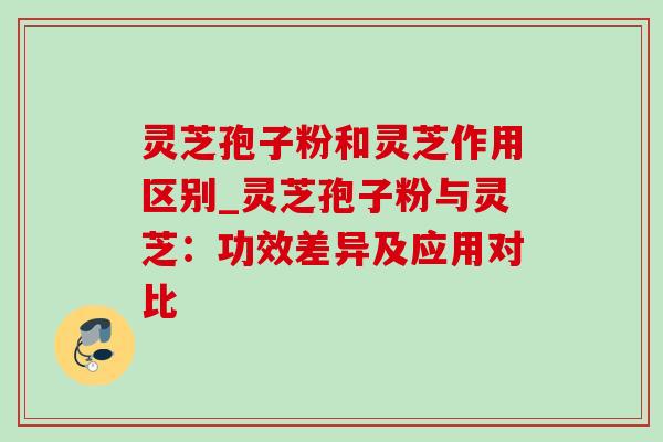 灵芝孢子粉和灵芝作用区别_灵芝孢子粉与灵芝：功效差异及应用对比