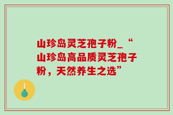 山珍岛灵芝孢子粉_“山珍岛高品质灵芝孢子粉，天然养生之选”