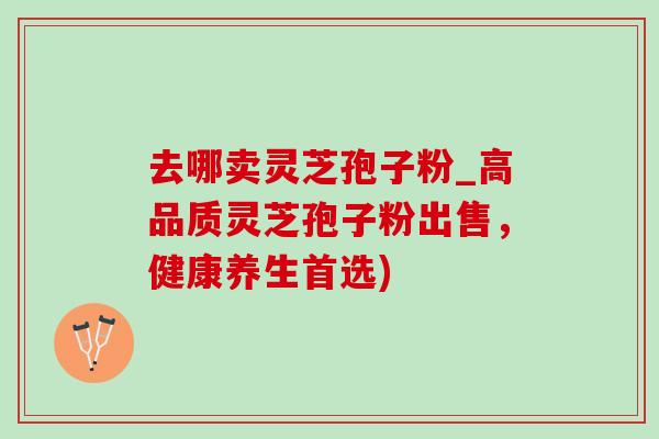 去哪卖灵芝孢子粉_高品质灵芝孢子粉出售，健康养生首选)