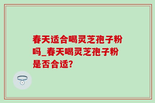 春天适合喝灵芝孢子粉吗_春天喝灵芝孢子粉是否合适？