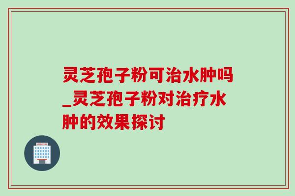 灵芝孢子粉可治水肿吗_灵芝孢子粉对治疗水肿的效果探讨
