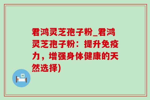 君鸿灵芝孢子粉_君鸿灵芝孢子粉：提升免疫力，增强身体健康的天然选择)