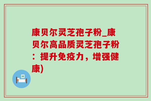 康贝尔灵芝孢子粉_康贝尔高品质灵芝孢子粉：提升免疫力，增强健康)