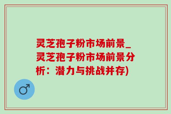 灵芝孢子粉市场前景_灵芝孢子粉市场前景分析：潜力与挑战并存)