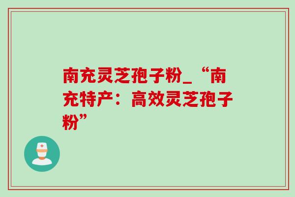 南充灵芝孢子粉_“南充特产：高效灵芝孢子粉”
