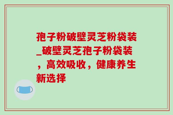 孢子粉破壁灵芝粉袋装_破壁灵芝孢子粉袋装，高效吸收，健康养生新选择
