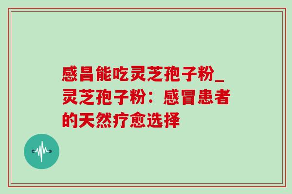 感昌能吃灵芝孢子粉_灵芝孢子粉：感冒患者的天然疗愈选择