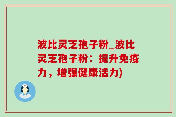波比灵芝孢子粉_波比灵芝孢子粉：提升免疫力，增强健康活力)
