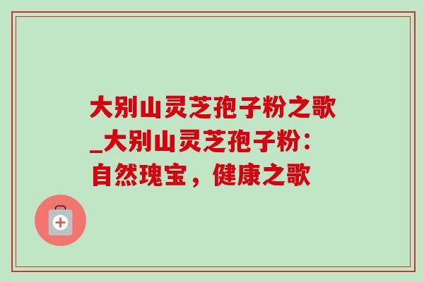 大别山灵芝孢子粉之歌_大别山灵芝孢子粉：自然瑰宝，健康之歌