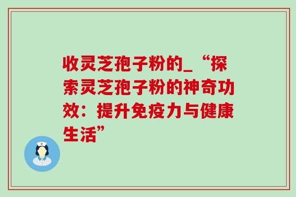 收灵芝孢子粉的_“探索灵芝孢子粉的神奇功效：提升免疫力与健康生活”