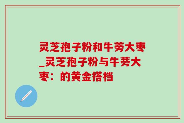 灵芝孢子粉和牛蒡大枣_灵芝孢子粉与牛蒡大枣：的黄金搭档