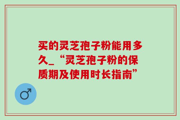 买的灵芝孢子粉能用多久_“灵芝孢子粉的保质期及使用时长指南”