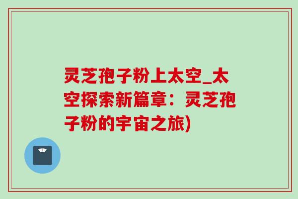 灵芝孢子粉上太空_太空探索新篇章：灵芝孢子粉的宇宙之旅)