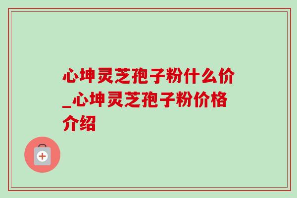 心坤灵芝孢子粉什么价_心坤灵芝孢子粉价格介绍