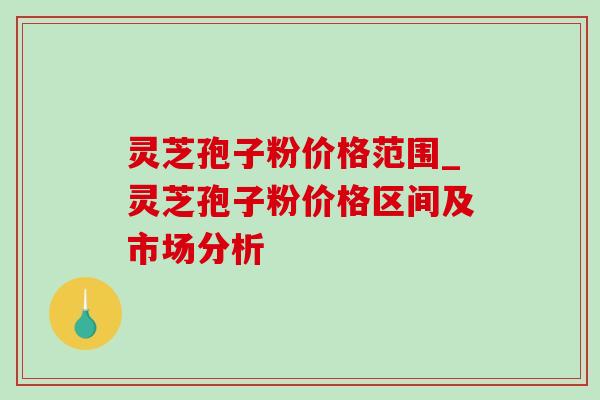 灵芝孢子粉价格范围_灵芝孢子粉价格区间及市场分析