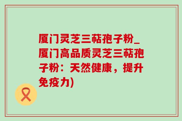 厦门灵芝三萜孢子粉_厦门高品质灵芝三萜孢子粉：天然健康，提升免疫力)
