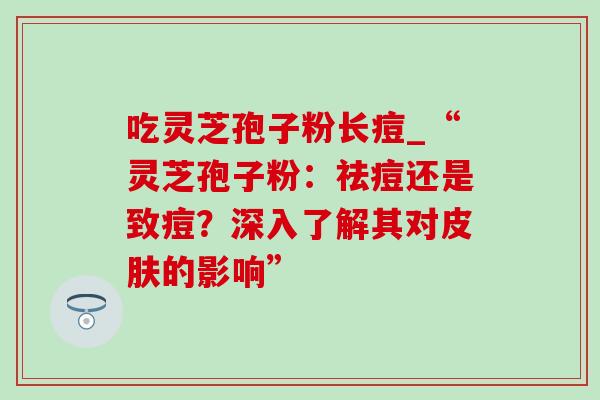 吃灵芝孢子粉长痘_“灵芝孢子粉：祛痘还是致痘？深入了解其对皮肤的影响”