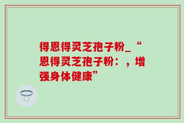 得恩得灵芝孢子粉_“恩得灵芝孢子粉：，增强身体健康”