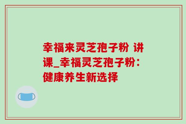 幸福来灵芝孢子粉 讲课_幸福灵芝孢子粉：健康养生新选择