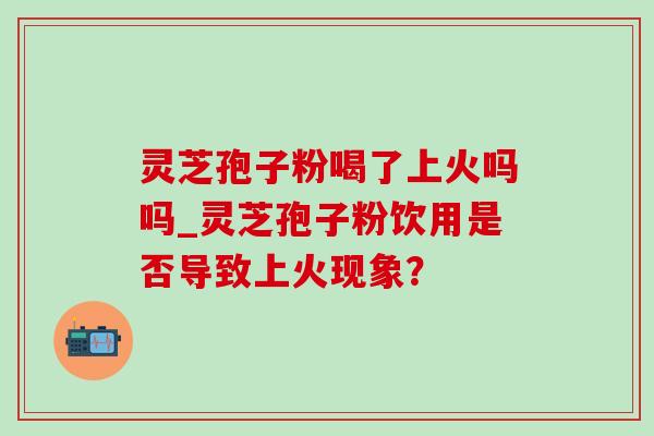 灵芝孢子粉喝了上火吗吗_灵芝孢子粉饮用是否导致上火现象？
