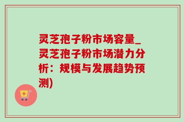 灵芝孢子粉市场容量_灵芝孢子粉市场潜力分析：规模与发展趋势预测)