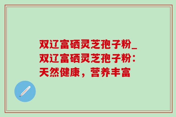 双辽富硒灵芝孢子粉_双辽富硒灵芝孢子粉：天然健康，营养丰富