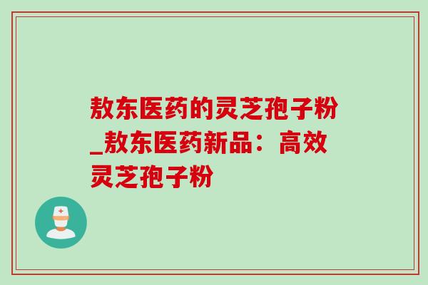 敖东医药的灵芝孢子粉_敖东医药新品：高效灵芝孢子粉