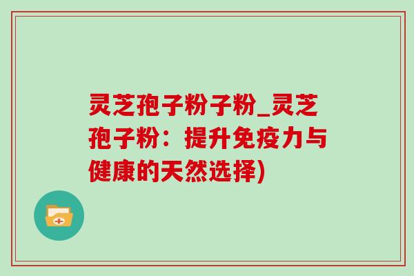灵芝孢子粉子粉_灵芝孢子粉：提升免疫力与健康的天然选择)