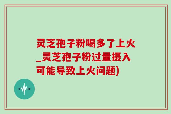 灵芝孢子粉喝多了上火_灵芝孢子粉过量摄入可能导致上火问题)