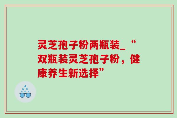灵芝孢子粉两瓶装_“双瓶装灵芝孢子粉，健康养生新选择”