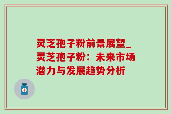 灵芝孢子粉前景展望_灵芝孢子粉：未来市场潜力与发展趋势分析