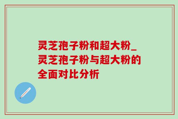 灵芝孢子粉和超大粉_灵芝孢子粉与超大粉的全面对比分析