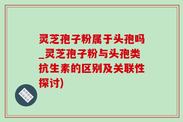 灵芝孢子粉属于头孢吗_灵芝孢子粉与头孢类抗生素的区别及关联性探讨)
