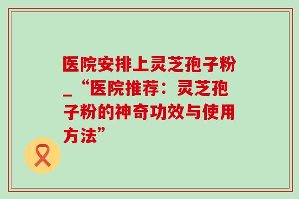 医院安排上灵芝孢子粉_“医院推荐：灵芝孢子粉的神奇功效与使用方法”