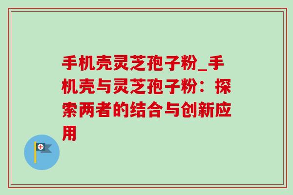 手机壳灵芝孢子粉_手机壳与灵芝孢子粉：探索两者的结合与创新应用