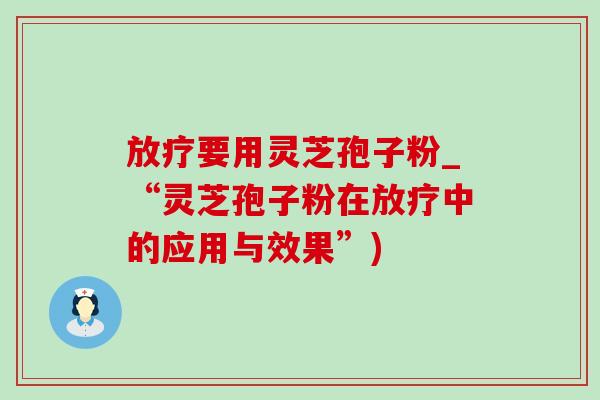 放疗要用灵芝孢子粉_“灵芝孢子粉在放疗中的应用与效果”)
