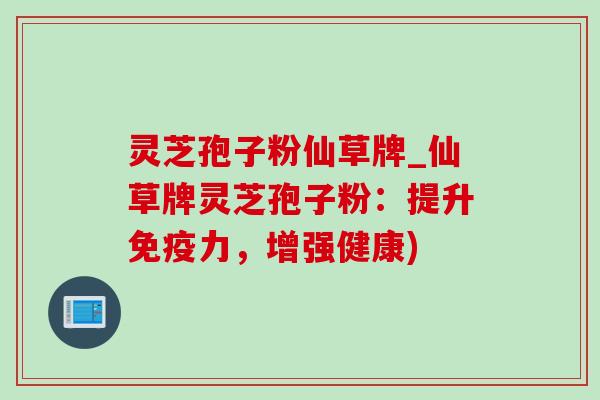 灵芝孢子粉仙草牌_仙草牌灵芝孢子粉：提升免疫力，增强健康)