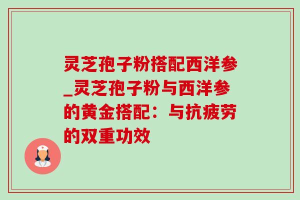 灵芝孢子粉搭配西洋参_灵芝孢子粉与西洋参的黄金搭配：与抗疲劳的双重功效