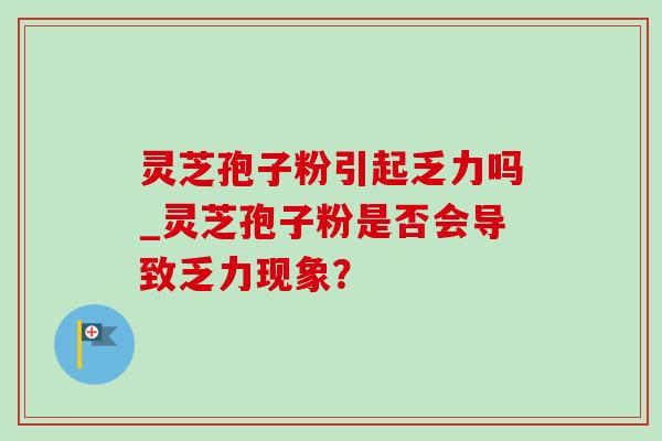 灵芝孢子粉引起乏力吗_灵芝孢子粉是否会导致乏力现象？