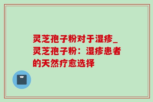 灵芝孢子粉对于湿疹_灵芝孢子粉：湿疹患者的天然疗愈选择