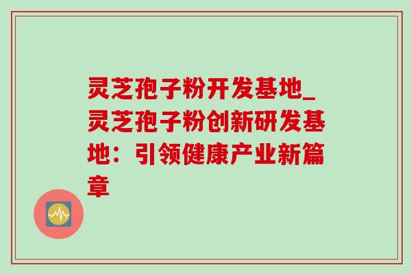 灵芝孢子粉开发基地_灵芝孢子粉创新研发基地：引领健康产业新篇章