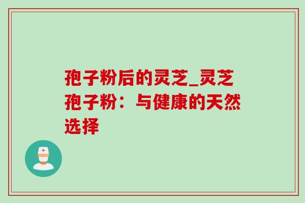 孢子粉后的灵芝_灵芝孢子粉：与健康的天然选择