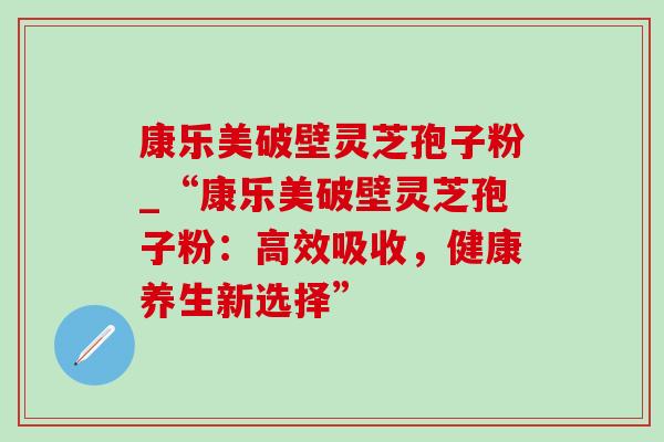 康乐美破壁灵芝孢子粉_“康乐美破壁灵芝孢子粉：高效吸收，健康养生新选择”